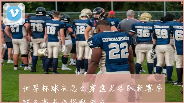 世界杯球衣怎么穿盘点各队新赛季球衣亮点与搭配要点
