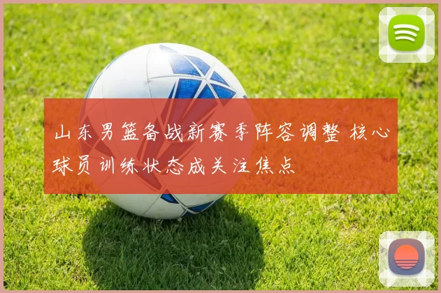 山东男篮备战新赛季阵容调整 核心球员训练状态成关注焦点