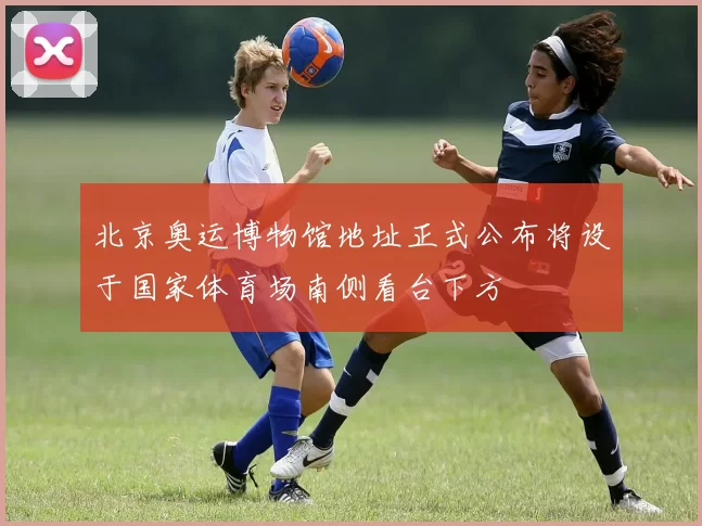 北京奥运博物馆地址正式公布将设于国家体育场南侧看台下方