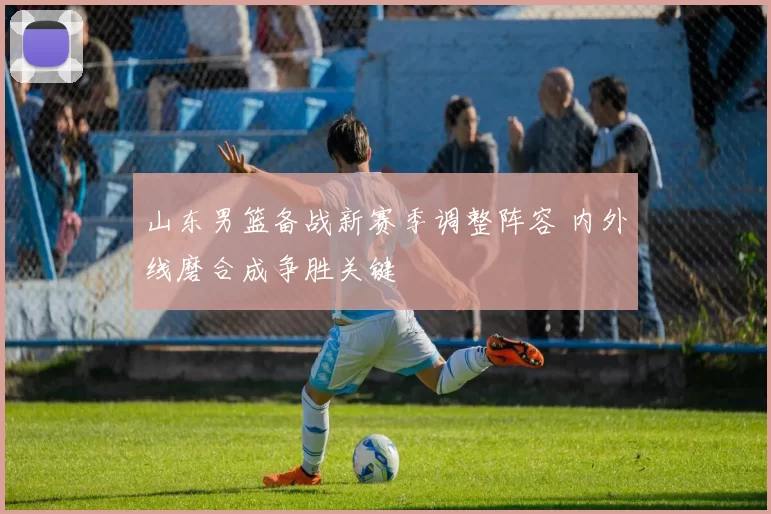 山东男篮备战新赛季调整阵容 内外线磨合成争胜关键