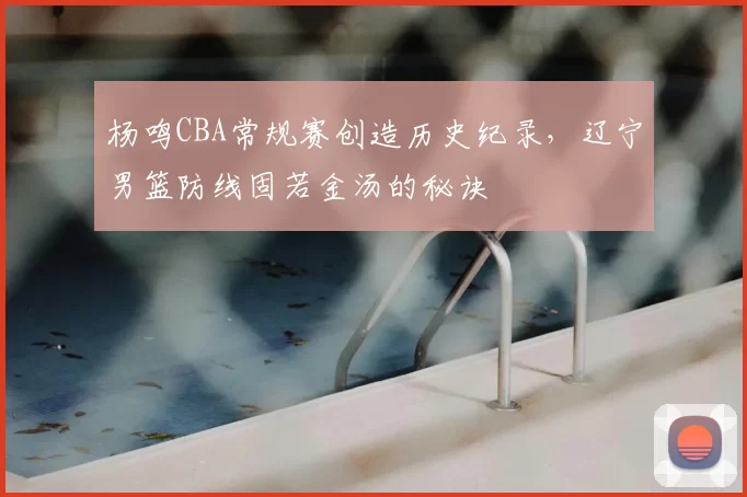 杨鸣CBA常规赛创造历史纪录,辽宁男篮防线固若金汤的秘诀