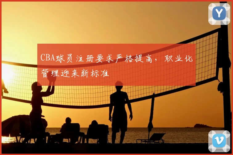 CBA球员注册要求严格提高,职业化管理迎来新标准
