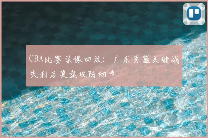 CBA比赛录像回放：广东男篮关键战失利后复盘攻防细节