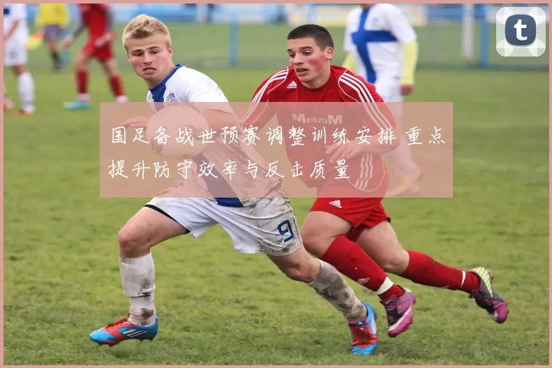 国足备战世预赛调整训练安排 重点提升防守效率与反击质量