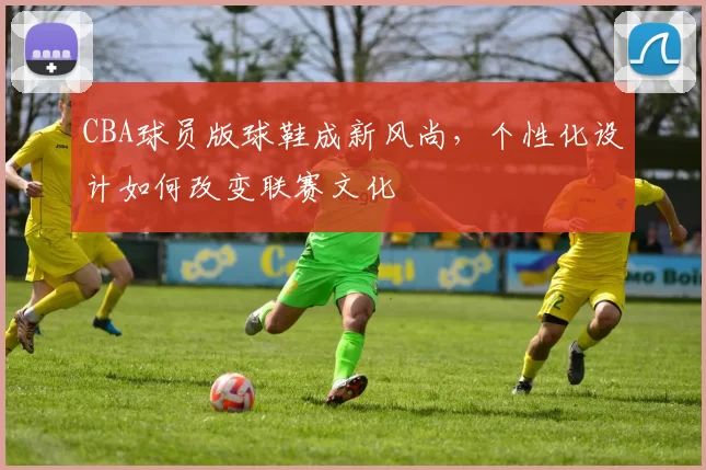 CBA球员版球鞋成新风尚,个性化设计如何改变联赛文化