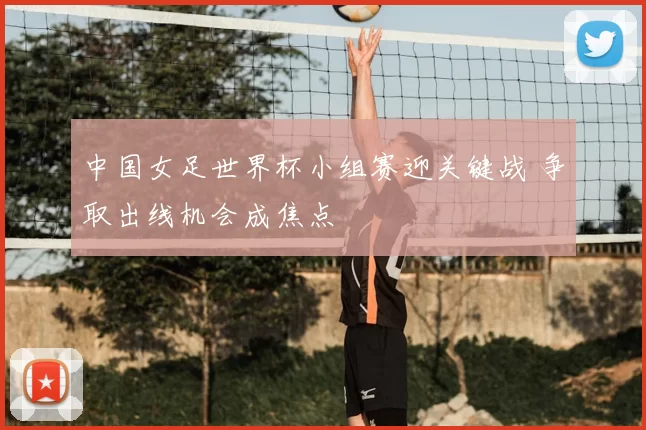 中国女足世界杯小组赛迎关键战 争取出线机会成焦点