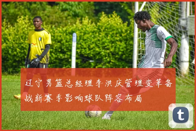 辽宁男篮总经理李洪庆管理变革备战新赛季影响球队阵容布局