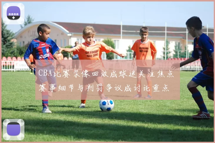 CBA比赛录像回放成球迷关注焦点 赛事细节与判罚争议成讨论重点