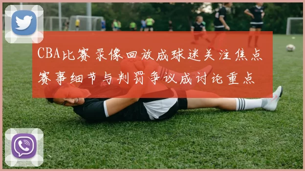 CBA比赛录像回放成球迷关注焦点 赛事细节与判罚争议成讨论重点