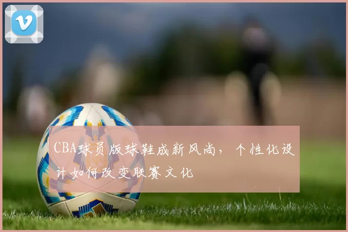 CBA球员版球鞋成新风尚,个性化设计如何改变联赛文化