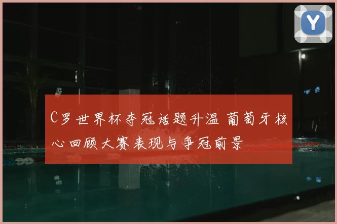 C罗世界杯夺冠话题升温 葡萄牙核心回顾大赛表现与争冠前景