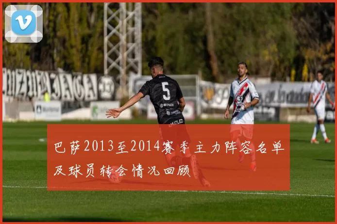 巴萨2013至2014赛季主力阵容名单及球员转会情况回顾