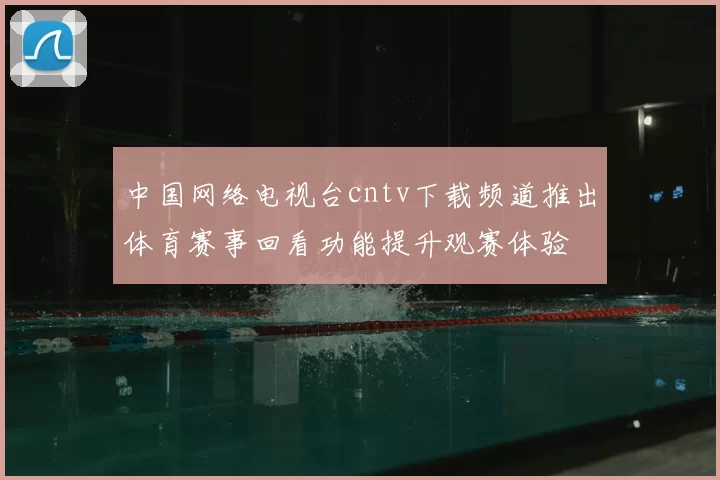 中国网络电视台cntv下载频道推出体育赛事回看功能提升观赛体验