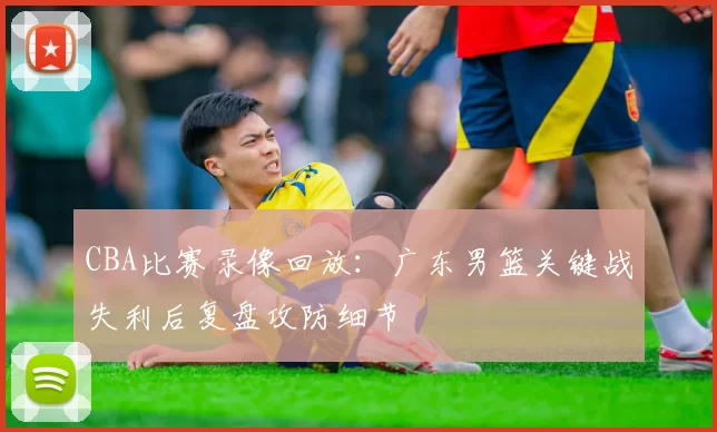 CBA比赛录像回放：广东男篮关键战失利后复盘攻防细节