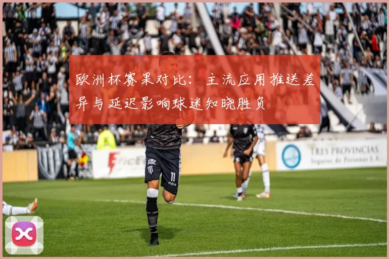 欧洲杯赛果对比：主流应用推送差异与延迟影响球迷知晓胜负
