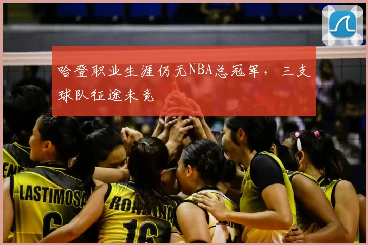哈登职业生涯仍无NBA总冠军,三支球队征途未竟