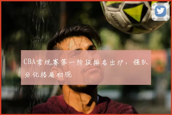 CBA常规赛第一阶段排名出炉,强队分化格局初现