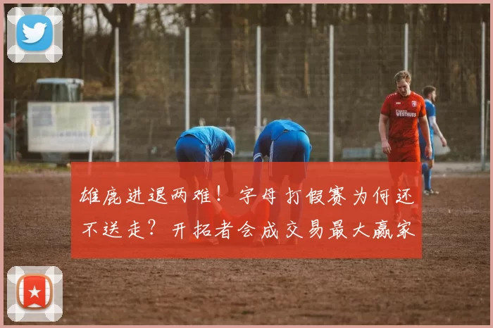 雄鹿进退两难！字母打假赛为何还不送走？开拓者会成交易最大赢家