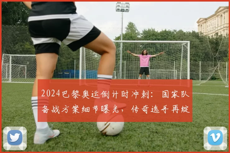 2024巴黎奥运倒计时冲刺:国家队备战方案细节曝光,传奇选手再绽光芒