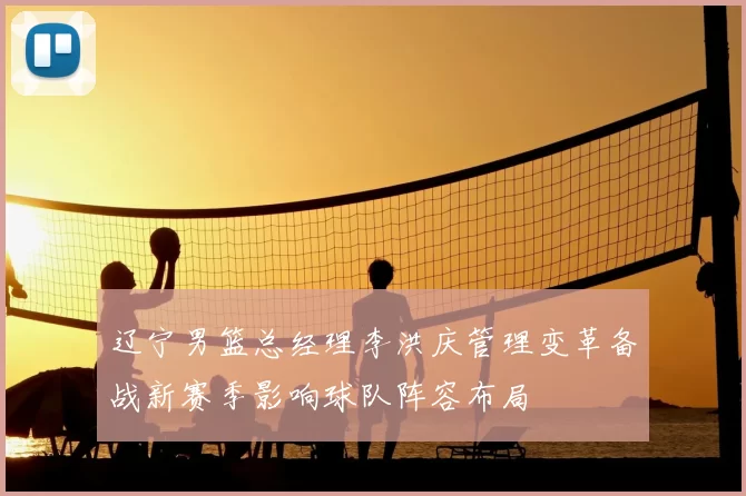 辽宁男篮总经理李洪庆管理变革备战新赛季影响球队阵容布局