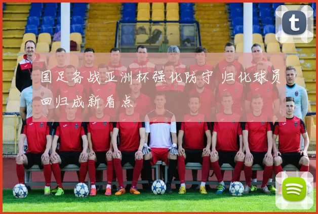 国足备战亚洲杯强化防守 归化球员回归成新看点