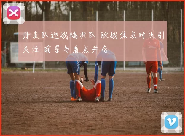 丹麦队迎战瑞典队 欧战焦点对决引关注 前景与看点并存