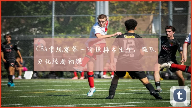 CBA常规赛第一阶段排名出炉,强队分化格局初现