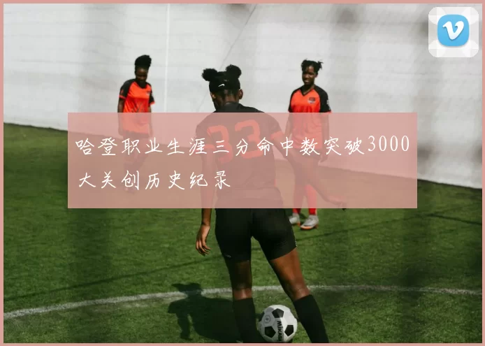 哈登职业生涯三分命中数突破3000大关创历史纪录