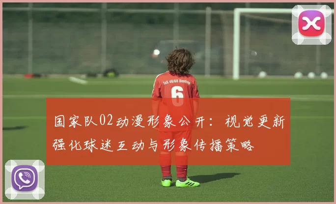 国家队02动漫形象公开：视觉更新强化球迷互动与形象传播策略
