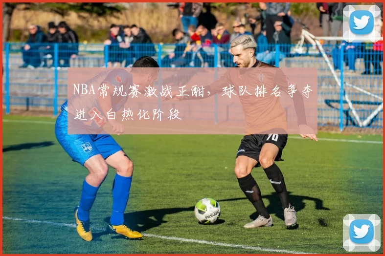 NBA常规赛激战正酣,球队排名争夺进入白热化阶段