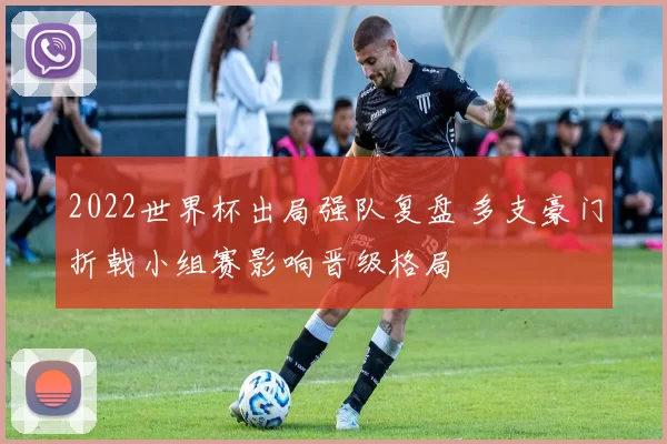 2022世界杯出局强队复盘 多支豪门折戟小组赛影响晋级格局