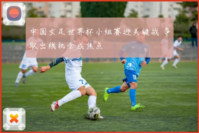 中国女足世界杯小组赛迎关键战 争取出线机会成焦点