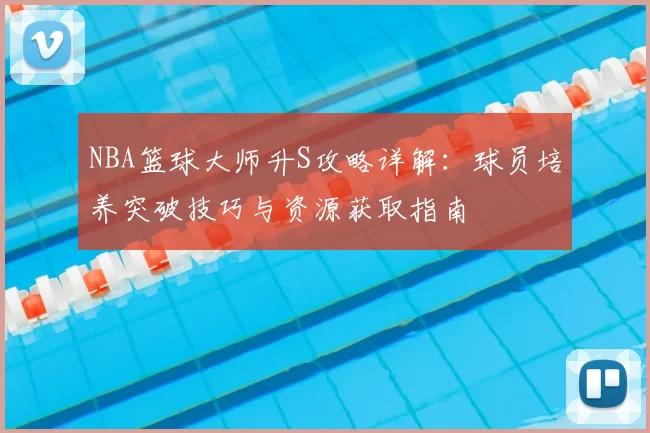 NBA篮球大师升S攻略详解：球员培养突破技巧与资源获取指南