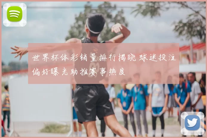 世界杯体彩销量排行揭晓 球迷投注偏好曝光助推赛事热度