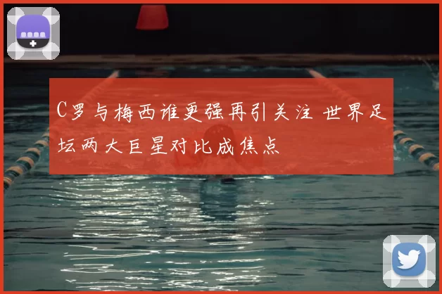 C罗与梅西谁更强再引关注 世界足坛两大巨星对比成焦点