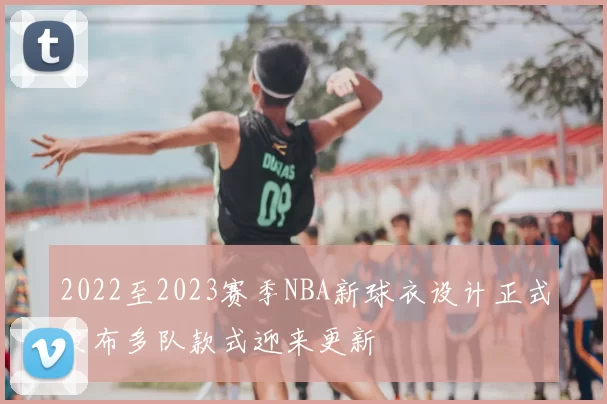 2022至2023赛季NBA新球衣设计正式发布多队款式迎来更新