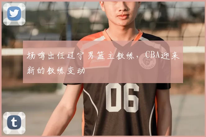 杨鸣出任辽宁男篮主教练,CBA迎来新的教练变动