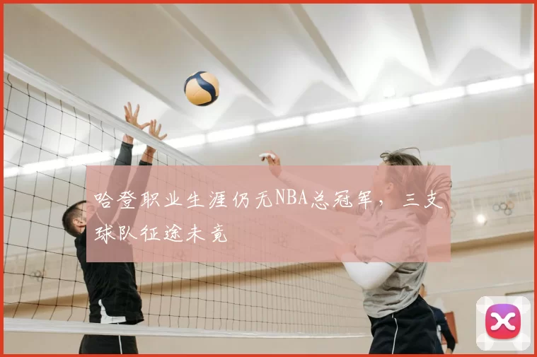 哈登职业生涯仍无NBA总冠军,三支球队征途未竟