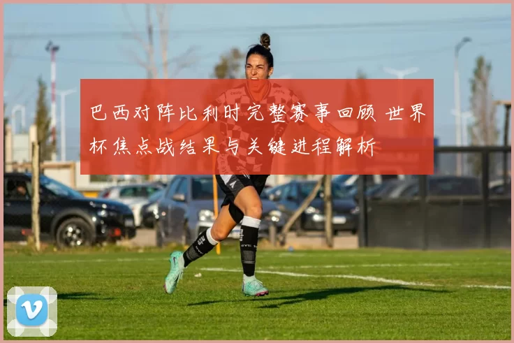巴西对阵比利时完整赛事回顾 世界杯焦点战结果与关键进程解析