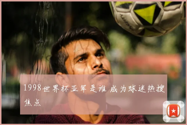 1998世界杯亚军是谁 成为球迷热搜焦点