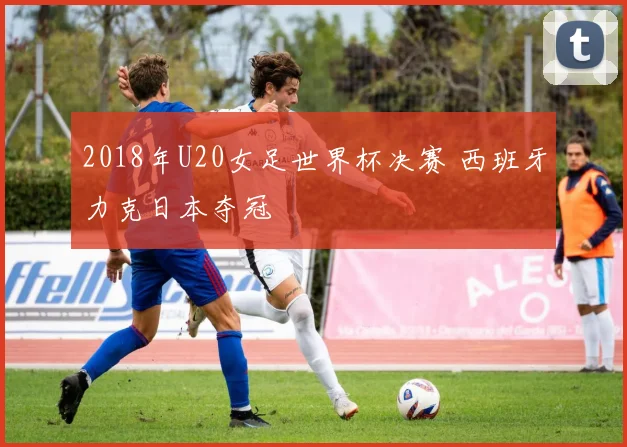 2018年U20女足世界杯决赛 西班牙力克日本夺冠