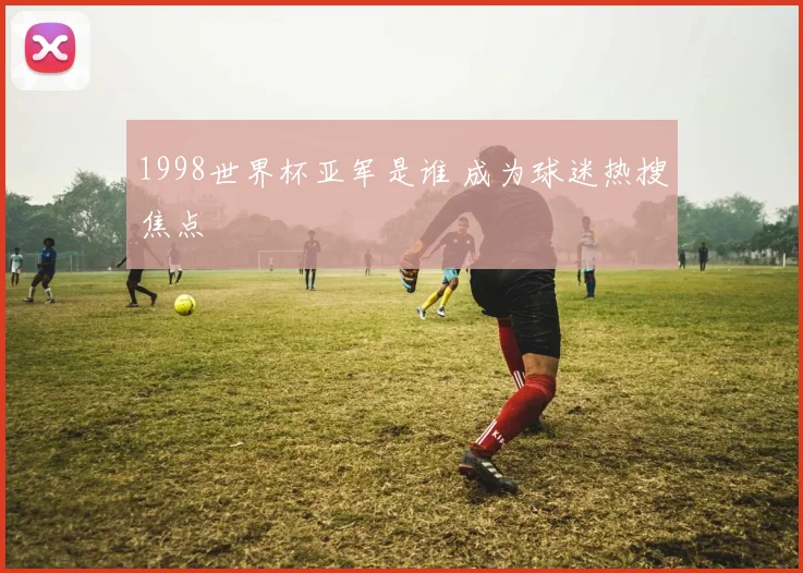 1998世界杯亚军是谁 成为球迷热搜焦点
