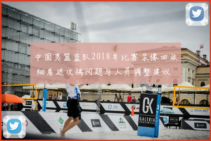 中国男篮蓝队2018年比赛录像回放 细看进攻端问题与人员调整建议