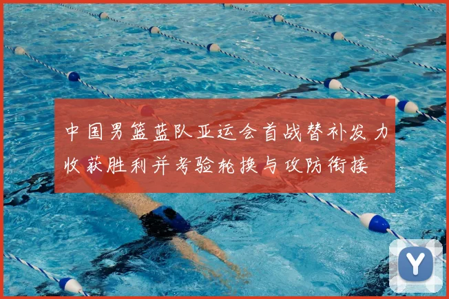中国男篮蓝队亚运会首战替补发力收获胜利并考验轮换与攻防衔接