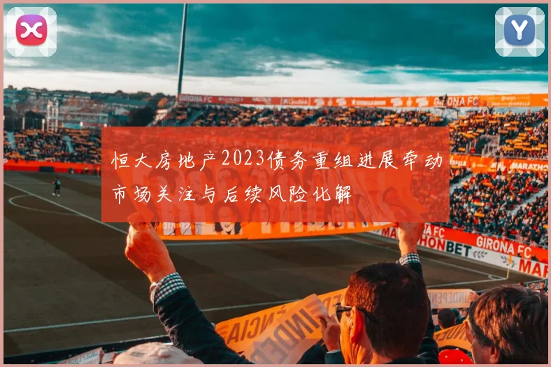 恒大房地产2023债务重组进展牵动市场关注与后续风险化解
