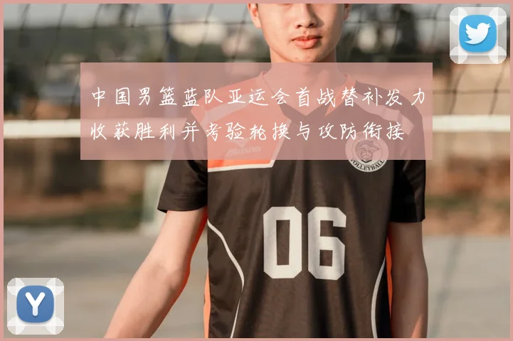 中国男篮蓝队亚运会首战替补发力收获胜利并考验轮换与攻防衔接