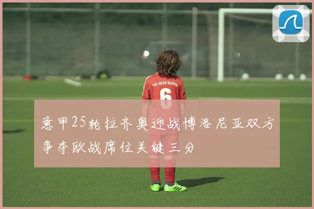意甲25轮拉齐奥迎战博洛尼亚双方争夺欧战席位关键三分